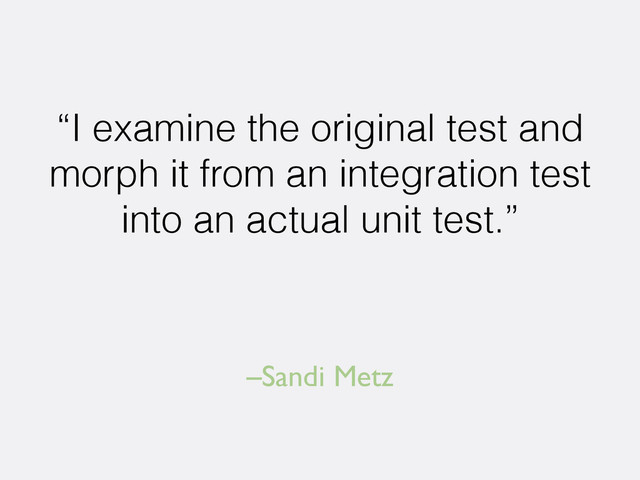 –Sandi Metz
“I examine the original test and
morph it from an integration test
into an actual unit test.”
