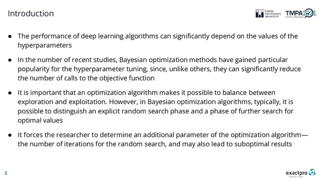 2
Introduction
● The performance of deep learning algorithms can significantly depend on the values of the
hyperparameters
● In the number of recent studies, Bayesian optimization methods have gained particular
popularity for the hyperparameter tuning, since, unlike others, they can significantly reduce
the number of calls to the objective function
● It is important that an optimization algorithm makes it possible to balance between
exploration and exploitation. However, in Bayesian optimization algorithms, typically, it is
possible to distinguish an explicit random search phase and a phase of further search for
optimal values
● It forces the researcher to determine an additional parameter of the optimization algorithm—
the number of iterations for the random search, and may also lead to suboptimal results
