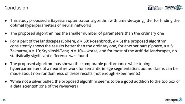 15
Conclusion
● This study proposed a Bayesian optimization algorithm with time-decaying jitter for finding the
optimal hyperparameters of neural networks
● The proposed algorithm has the smaller number of parameters than the ordinary one
● For a part of the landscapes (Sphere, d = 50; Rosenbrock, d = 5) the proposed algorithm
consistently shows the results better than the ordinary one, for another part (Sphere, d = 5;
Zakharov, d = 10; Styblinski-Tang, d = 10)—worse, and for most of the artificial landscapes, no
statistically significant difference was found
● The proposed algorithm has shown the comparable performance while tuning
hyperparameters of a neural network for semantic image segmentation, but no claims can be
made about non-randomness of these results (not enough experiments)
● ‘While not a silver bullet, the proposed algorithm seems to be a good addition to the toolbox of
a data scientist’ (one of the reviewers)
