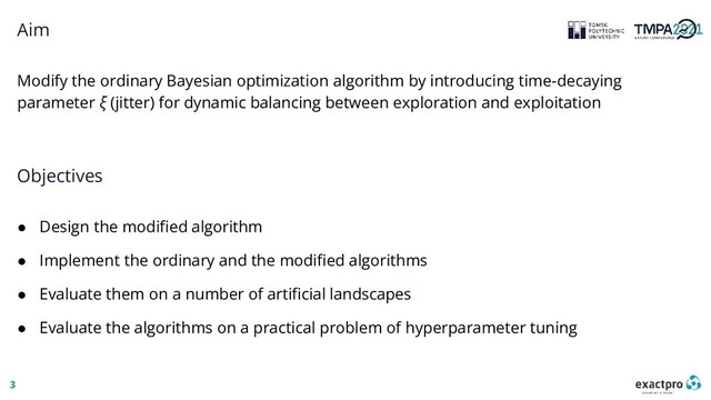 3
Aim
Modify the ordinary Bayesian optimization algorithm by introducing time-decaying
parameter ξ (jitter) for dynamic balancing between exploration and exploitation
Objectives
● Design the modified algorithm
● Implement the ordinary and the modified algorithms
● Evaluate them on a number of artificial landscapes
● Evaluate the algorithms on a practical problem of hyperparameter tuning
