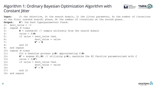 4
Algorithm 1: Ordinary Bayesian Optimization Algorithm with
Constant Jitter
Input: f: the objective, D: the search domain, ξ: the jitter parameter, N: the number of iterations
at the first (random search) phase, M: the number of iterations at the second phase.
Output: θ*: the best hyperparameters found.
1: best_value = −∞
2: repeat N times
3: θ = random(D) // sample uniformly from the search domain
4: value = f(θ)
5: if value > best_value then
6: best_value = value
7: θ* = θ
8: end if
9: end repeat
10: repeat M times
11: fit a Gaussian process g(θ) approximating f(θ)
12: θ+ = argmax EIξ
(θ) // utilizing g(θ), maximize the EI function parameterized with ξ
13: value = f(θ+)
14: if value > best_value then
15: best_value = value
16: θ* = θ
17: end if
18: end repeat
