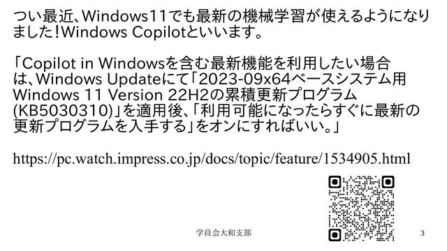 学員会大和支部 3
つい最近、Windows11でも最新の機械学習が使えるようになり
ました！Windows Copilotといいます。
「Copilot in Windowsを含む最新機能を利用したい場合
は、Windows Updateにて「2023-09x64ベースシステム用
Windows 11 Version 22H2の累積更新プログラム
(KB5030310)」を適用後、「利用可能になったらすぐに最新の
更新プログラムを入手する」をオンにすればいい。」
https://pc.watch.impress.co.jp/docs/topic/feature/1534905.html
