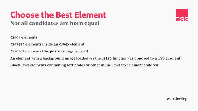 Choose the Best Element
Not all candidates are born equal
<img> elements


 elements inside an  element


 elements (the poster image is used)


An element with a background image loaded via the url() function (as opposed to a CSS gradient)


Block-level elements containing text nodes or other inline-level text element children.
web.dev/lcp
