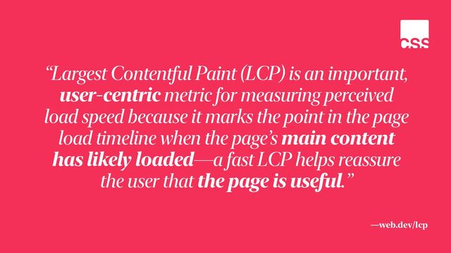 —web.dev/lcp
“Largest Contentful Paint (LCP) is an important,
user-centric metric for measuring perceived
load speed because it marks the point in the page
load timeline when the page’s main content
has likely loaded—a fast LCP helps reassure
the user that the page is useful.”
