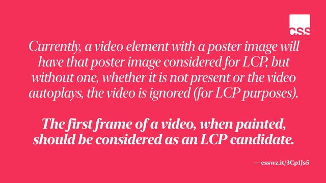 — csswz.it/3Cp1Js5
Currently, a video element with a poster image will
have that poster image considered for LCP, but
without one, whether it is not present or the video
autoplays, the video is ignored (for LCP purposes).


The first frame of a video, when painted,
should be considered as an LCP candidate.
