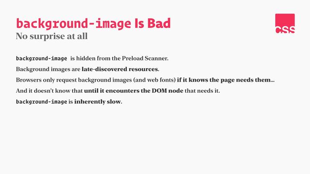 background-image Is Bad
No surprise at all
background-image is hidden from the Preload Scanner.


Background images are late-discovered resources.


Browsers only request background images (and web fonts) if it knows the page needs them…


And it doesn’t know that until it encounters the DOM node that needs it.


background-image is inherently slow.
