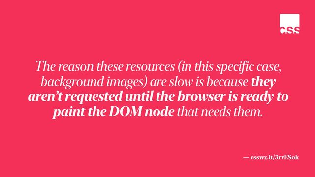 — csswz.it/3rvESok
The reason these resources (in this specific case,
background images) are slow is because they
aren’t requested until the browser is ready to
paint the DOM node that needs them.
