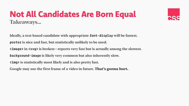 Not All Candidates Are Born Equal
Takeaways…
Ideally, a text-based candidate with appropriate font-display will be fastest.


poster is nice and fast, but statistically unlikely to be used.


 in  is broken—reports very fast but is actually among the slowest.


background-image is likely very common but also inherently slow.


<img> is statistically most likely and is also pretty fast.


Google may use the first frame of a video in future. That’s gonna hurt.
