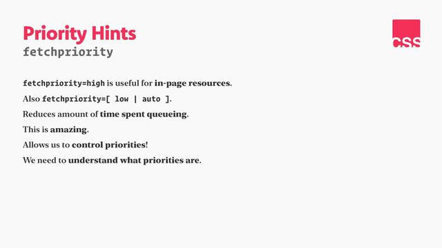Priority Hints
fetchpriority
fetchpriority=high is useful for in-page resources.


Also fetchpriority=[ low | auto ].


Reduces amount of time spent queueing.


This is amazing.


Allows us to control priorities!


We need to understand what priorities are.
