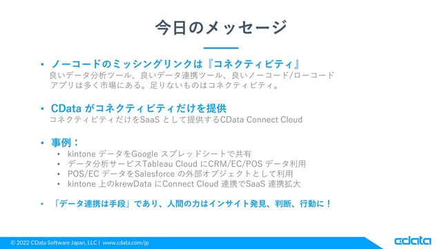 © 2022 CData Software Japan, LLC | www.cdata.com/jp
今日のメッセージ
• ノーコードのミッシングリンクは『コネクティビティ』
良いデータ分析ツール、良いデータ連携ツール、良いノーコード/ローコード
アプリは多く市場にある。足りないものはコネクティビティ。
• CData がコネクティビティだけを提供
コネクティビティだけをSaaS として提供するCData Connect Cloud
• 事例：
• kintone データをGoogle スプレッドシートで共有
• データ分析サービスTableau Cloud にCRM/EC/POS データ利用
• POS/EC データをSalesforce の外部オブジェクトとして利用
• kintone 上のkrewData にConnect Cloud 連携でSaaS 連携拡大
• 「データ連携は手段」であり、人間の力はインサイト発見、判断、行動に！
