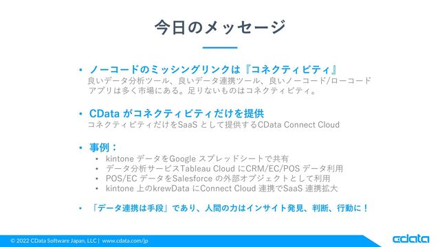 © 2022 CData Software Japan, LLC | www.cdata.com/jp
今日のメッセージ
• ノーコードのミッシングリンクは『コネクティビティ』
良いデータ分析ツール、良いデータ連携ツール、良いノーコード/ローコード
アプリは多く市場にある。足りないものはコネクティビティ。
• CData がコネクティビティだけを提供
コネクティビティだけをSaaS として提供するCData Connect Cloud
• 事例：
• kintone データをGoogle スプレッドシートで共有
• データ分析サービスTableau Cloud にCRM/EC/POS データ利用
• POS/EC データをSalesforce の外部オブジェクトとして利用
• kintone 上のkrewData にConnect Cloud 連携でSaaS 連携拡大
• 「データ連携は手段」であり、人間の力はインサイト発見、判断、行動に！
