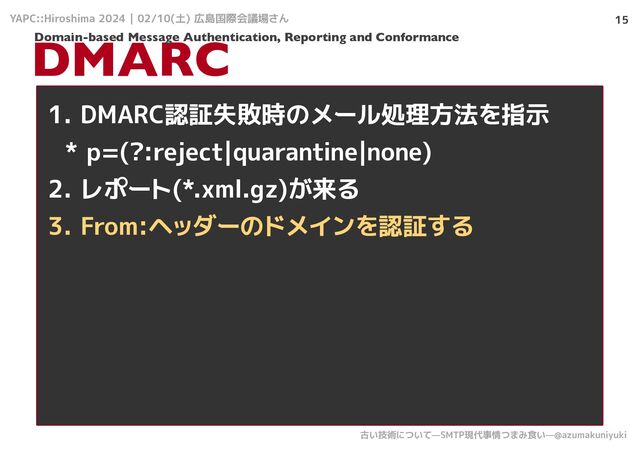 YAPC::Hiroshima 2024 | 02/10(土) 広島国際会議場さん
古い技術について—SMTP現代事情つまみ食い—@azumakuniyuki
15
DMARC
1. DMARC認証失敗時のメール処理方法を指示
* p=(?:reject|quarantine|none)
2. レポート(*.xml.gz)が来る
3. From:ヘッダーのドメインを認証する
Domain-based Message Authentication, Reporting and Conformance
