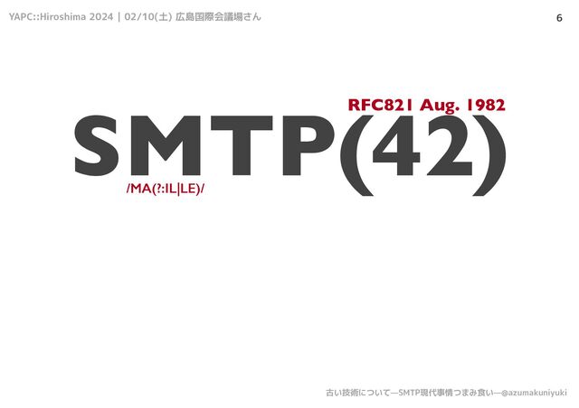YAPC::Hiroshima 2024 | 02/10(土) 広島国際会議場さん
古い技術について—SMTP現代事情つまみ食い—@azumakuniyuki
6
SMTP(42)
/MA(?:IL|LE)/
RFC821 Aug. 1982
