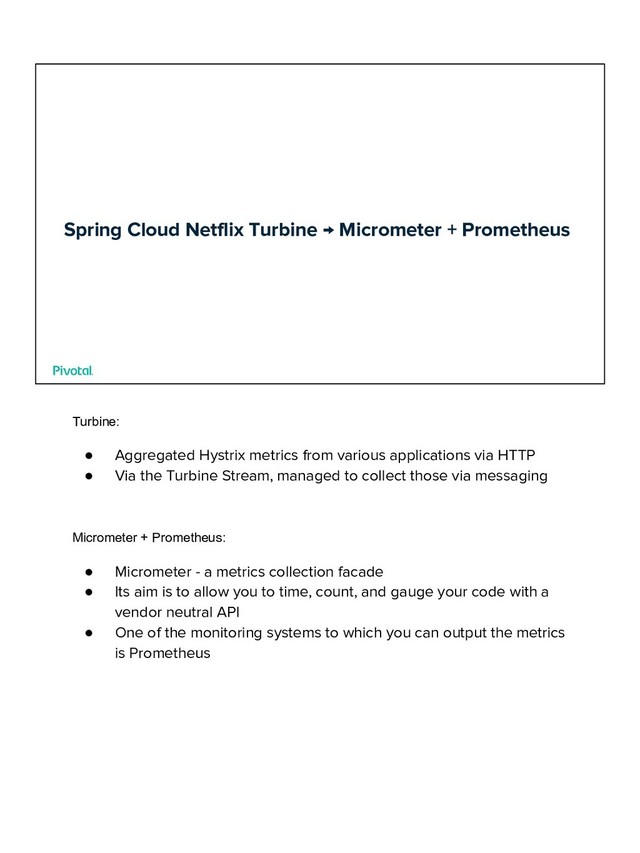 Spring Cloud Netflix Turbine → Micrometer + Prometheus
Turbine:
● Aggregated Hystrix metrics from various applications via HTTP
● Via the Turbine Stream, managed to collect those via messaging
Micrometer + Prometheus:
● Micrometer - a metrics collection facade
● Its aim is to allow you to time, count, and gauge your code with a
vendor neutral API
● One of the monitoring systems to which you can output the metrics
is Prometheus
