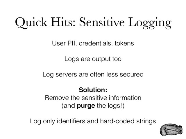 Quick Hits: Sensitive Logging
User PII, credentials, tokens
Logs are output too
Log servers are often less secured
Solution:
Remove the sensitive information
(and purge the logs!)
Log only identiﬁers and hard-coded strings
