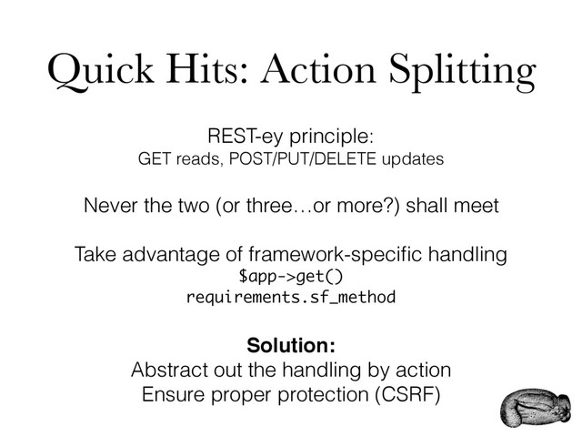 Quick Hits: Action Splitting
REST-ey principle:
GET reads, POST/PUT/DELETE updates
Never the two (or three…or more?) shall meet
Take advantage of framework-speciﬁc handling
$app->get()
requirements.sf_method
Solution:
Abstract out the handling by action
Ensure proper protection (CSRF)
