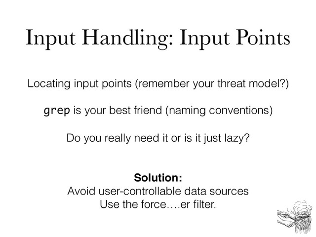 Input Handling: Input Points
Locating input points (remember your threat model?)
grep is your best friend (naming conventions)
Do you really need it or is it just lazy?
Solution:
Avoid user-controllable data sources
Use the force….er ﬁlter.
