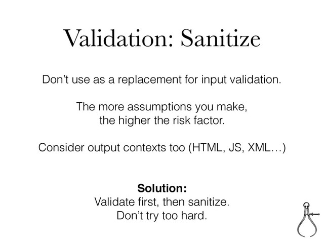 Validation: Sanitize
Don’t use as a replacement for input validation.
The more assumptions you make,
the higher the risk factor.
Consider output contexts too (HTML, JS, XML…)
Solution:
Validate ﬁrst, then sanitize.
Don’t try too hard.
