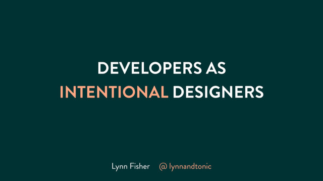 DEVELOPERS AS
INTENTIONAL DESIGNERS
Lynn Fisher @ lynnandtonic
