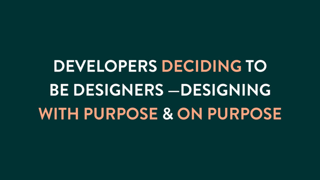 DEVELOPERS DECIDING TO
BE DESIGNERS —DESIGNING
WITH PURPOSE & ON PURPOSE
