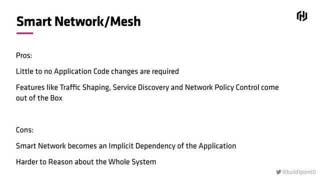 @build1point0

Smart Network/Mesh
Pros:
Little to no Application Code changes are required
Features like Traffic Shaping, Service Discovery and Network Policy Control come
out of the Box
Cons:
Smart Network becomes an Implicit Dependency of the Application
Harder to Reason about the Whole System
