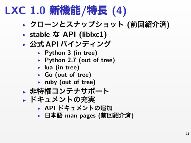 LXC 1.0 ৽ػೳ/ಛ௕ (4)
▶ Ϋϩʔϯͱεφοϓγϣοτ (લճ঺հࡁ)
▶ stable ͳ API (liblxc1)
▶ ެࣜ API όΠϯσΟϯά
▶ Python 3 (in tree)
▶ Python 2.7 (out of tree)
▶ lua (in tree)
▶ Go (out of tree)
▶ ruby (out of tree)
▶ ඇಛݖίϯςφαϙʔτ
▶ υΩϡϝϯτͷॆ࣮
▶ API υΩϡϝϯτͷ௥Ճ
▶
೔ຊޠ man pages (લճ঺հࡁ)
11
