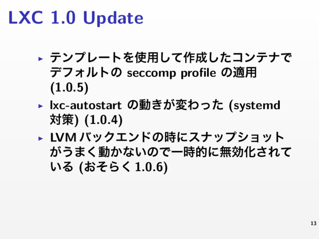 LXC 1.0 Update
▶ ςϯϓϨʔτΛ࢖༻ͯ͠࡞੒ͨ͠ίϯςφͰ
σϑΥϧτͷ seccomp proﬁle ͷద༻
(1.0.5)
▶ lxc-autostart ͷಈ͖͕มΘͬͨ (systemd
ରࡦ) (1.0.4)
▶ LVM όοΫΤϯυͷ࣌ʹεφοϓγϣοτ
͕͏·͘ಈ͔ͳ͍ͷͰҰ࣌తʹແޮԽ͞Εͯ
͍Δ (͓ͦΒ͘ 1.0.6)
13
