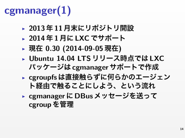 cgmanager(1)
▶ 2013 ೥ 11 ݄຤ʹϦϙδτϦ։ઃ
▶ 2014 ೥ 1 ݄ʹ LXC Ͱαϙʔτ
▶ ݱࡏ 0.30 (2014-09-05 ݱࡏ)
▶ Ubuntu 14.04 LTS ϦϦʔε࣌఺Ͱ͸ LXC
ύοέʔδ͸ cgmanager αϙʔτͰ࡞੒
▶ cgroupfs ͸௚઀৮ΒͣʹԿΒ͔ͷΤʔδΣϯ
τܦ༝Ͱ৮Δ͜ͱʹ͠Α͏ɺͱ͍͏ྲྀΕ
▶ cgmanager ʹ DBus ϝοηʔδΛૹͬͯ
cgroup Λ؅ཧ
14
