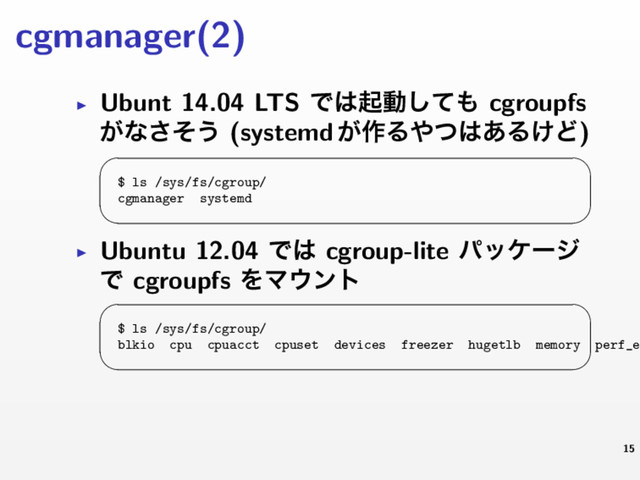 cgmanager(2)
▶ Ubunt 14.04 LTS Ͱ͸ىಈͯ͠΋ cgroupfs
͕ͳͦ͞͏ (systemd ͕࡞Δ΍ͭ͸͋Δ͚Ͳ)
 
$ ls /sys/fs/cgroup/
cgmanager systemd
 
▶ Ubuntu 12.04 Ͱ͸ cgroup-lite ύοέʔδ
Ͱ cgroupfs ΛϚ΢ϯτ
 
$ ls /sys/fs/cgroup/
blkio cpu cpuacct cpuset devices freezer hugetlb memory perf_e
 
15
