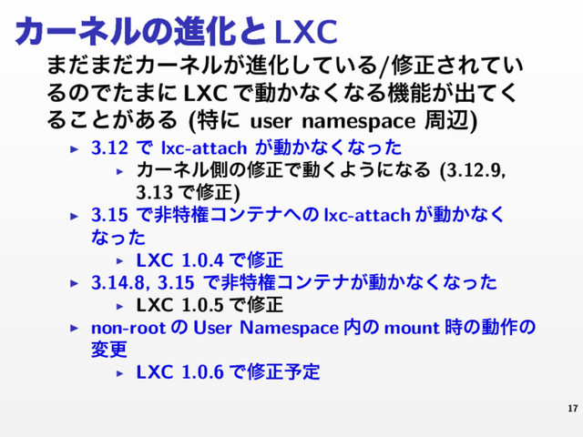 ΧʔωϧͷਐԽͱLXC
·ͩ·ͩΧʔωϧ͕ਐԽ͍ͯ͠Δ/मਖ਼͞Ε͍ͯ
ΔͷͰͨ·ʹ LXC Ͱಈ͔ͳ͘ͳΔػೳ͕ग़ͯ͘
Δ͜ͱ͕͋Δ (ಛʹ user namespace पล)
▶ 3.12 Ͱ lxc-attach ͕ಈ͔ͳ͘ͳͬͨ
▶
Χʔωϧଆͷमਖ਼Ͱಈ͘Α͏ʹͳΔ (3.12.9,
3.13 Ͱमਖ਼)
▶ 3.15 Ͱඇಛݖίϯςφ΁ͷ lxc-attach ͕ಈ͔ͳ͘
ͳͬͨ
▶ LXC 1.0.4 Ͱमਖ਼
▶ 3.14.8, 3.15 Ͱඇಛݖίϯςφ͕ಈ͔ͳ͘ͳͬͨ
▶ LXC 1.0.5 Ͱमਖ਼
▶ non-root ͷ User Namespace ಺ͷ mount ࣌ͷಈ࡞ͷ
มߋ
▶ LXC 1.0.6 Ͱमਖ਼༧ఆ
17
