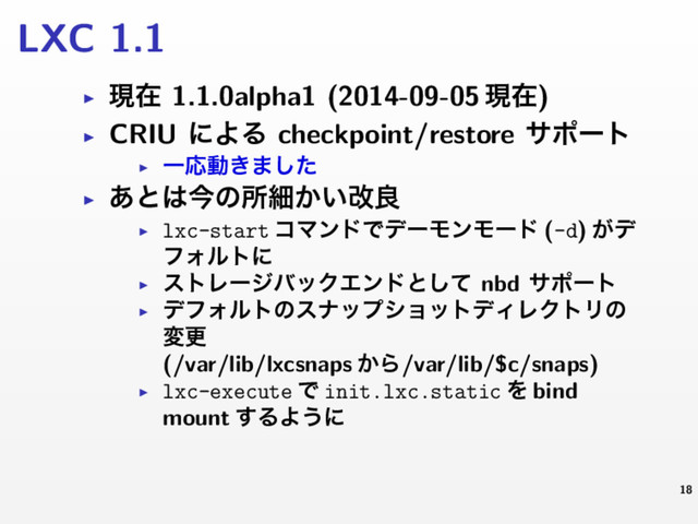 LXC 1.1
▶ ݱࡏ 1.1.0alpha1 (2014-09-05 ݱࡏ)
▶ CRIU ʹΑΔ checkpoint/restore αϙʔτ
▶
ҰԠಈ͖·ͨ͠
▶ ͋ͱ͸ࠓͷॴࡉ͔͍վྑ
▶ lxc-start ίϚϯυͰσʔϞϯϞʔυ (-d) ͕σ
ϑΥϧτʹ
▶
ετϨʔδόοΫΤϯυͱͯ͠ nbd αϙʔτ
▶
σϑΥϧτͷεφοϓγϣοτσΟϨΫτϦͷ
มߋ
(/var/lib/lxcsnaps ͔Β/var/lib/$c/snaps)
▶ lxc-execute Ͱ init.lxc.static Λ bind
mount ͢ΔΑ͏ʹ
18
