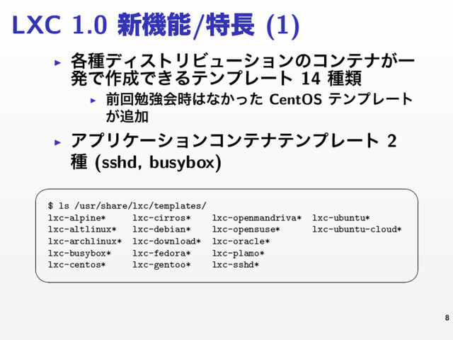LXC 1.0 ৽ػೳ/ಛ௕ (1)
▶ ֤छσΟετϦϏϡʔγϣϯͷίϯςφ͕Ұ
ൃͰ࡞੒Ͱ͖ΔςϯϓϨʔτ 14 छྨ
▶
લճษڧձ࣌͸ͳ͔ͬͨ CentOS ςϯϓϨʔτ
͕௥Ճ
▶ ΞϓϦέʔγϣϯίϯςφςϯϓϨʔτ 2
छ (sshd, busybox)
 
$ ls /usr/share/lxc/templates/
lxc-alpine* lxc-cirros* lxc-openmandriva* lxc-ubuntu*
lxc-altlinux* lxc-debian* lxc-opensuse* lxc-ubuntu-cloud*
lxc-archlinux* lxc-download* lxc-oracle*
lxc-busybox* lxc-fedora* lxc-plamo*
lxc-centos* lxc-gentoo* lxc-sshd*
 
8
