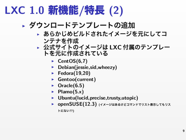LXC 1.0 ৽ػೳ/ಛ௕ (2)
▶ μ΢ϯϩʔυςϯϓϨʔτͷ௥Ճ
▶
͋Β͔͡ΊϏϧυ͞ΕͨΠϝʔδΛݩʹͯ͠ί
ϯςφΛ࡞੒
▶
ެࣜαΠτͷΠϝʔδ͸ LXC ෇ଐͷςϯϓϨʔ
τΛݩʹ࡞੒͞Ε͍ͯΔ
▶ CentOS(6,7)
▶ Debian(jessie,sid,wheezy)
▶ Fedora(19,20)
▶ Gentoo(current)
▶ Oracle(6.5)
▶ Plamo(5.x)
▶ Ubuntu(lucid,precise,trusty,utopic)
▶ openSUSE(12.3) (Πϝʔδ͸͋Δ͚ͲίϚϯυͰϦετදࣔͯ͠΋Ϧε
τʹͳ͍??)
9
