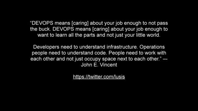 “DEVOPS means [caring] about your job enough to not pass
the buck. DEVOPS means [caring] about your job enough to
want to learn all the parts and not just your little world.
!
Developers need to understand infrastructure. Operations
people need to understand code. People need to work with
each other and not just occupy space next to each other.” –-
John E. Vincent
!
https://twitter.com/lusis
