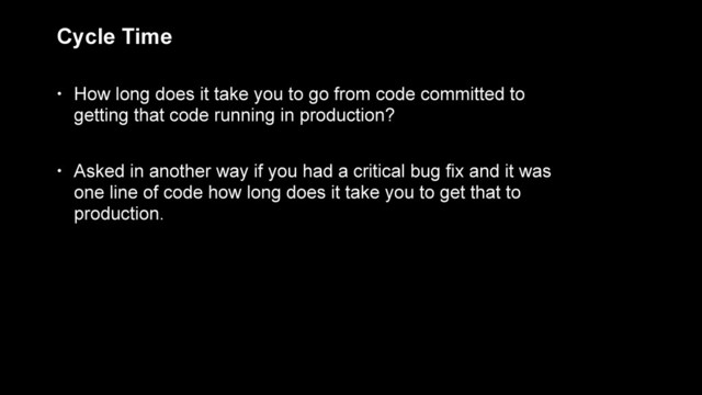 Cycle Time
• How long does it take you to go from code committed to
getting that code running in production?
• Asked in another way if you had a critical bug fix and it was
one line of code how long does it take you to get that to
production.
