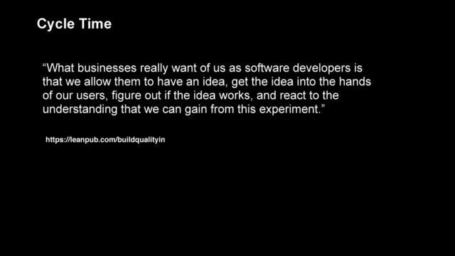“What businesses really want of us as software developers is
that we allow them to have an idea, get the idea into the hands
of our users, figure out if the idea works, and react to the
understanding that we can gain from this experiment.”
Cycle Time
https://leanpub.com/buildqualityin

