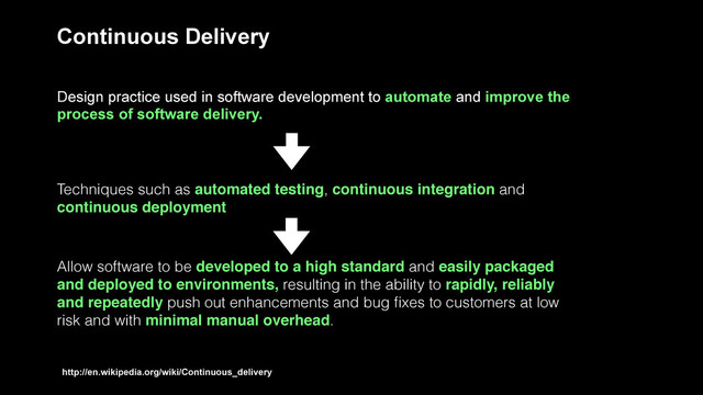 Continuous Delivery
Design practice used in software development to automate and improve the
process of software delivery.
Techniques such as automated testing, continuous integration and
continuous deployment
Allow software to be developed to a high standard and easily packaged
and deployed to environments, resulting in the ability to rapidly, reliably
and repeatedly push out enhancements and bug ﬁxes to customers at low
risk and with minimal manual overhead.
http://en.wikipedia.org/wiki/Continuous_delivery
