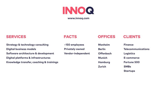 www.innoq.com
OFFICES
Monheim
Berlin
Offenbach
Munich
Hamburg
Zurich
FACTS
~150 employees
Privately owned
Vendor-independent
SERVICES
Strategy & technology consulting
Digital business models
Software architecture & development
Digital platforms & infrastructures
Knowledge transfer, coaching & trainings
CLIENTS
Finance
Telecommunications
Logistics
E-commerce
Fortune 500
SMBs
Startups
