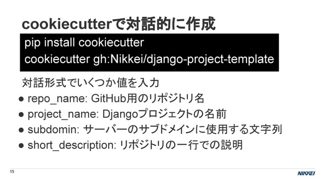 cookiecutterで対話的に作成
15
pip install cookiecutter
cookiecutter gh:Nikkei/django-project-template
対話形式でいくつか値を入力
● repo_name: GitHub用のリポジトリ名
● project_name: Djangoプロジェクトの名前
● subdomin: サーバーのサブドメインに使用する文字列
● short_description: リポジトリの一行での説明
