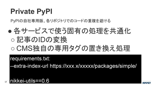 Private PyPI
17
● 各サービスで使う固有の処理を共通化
○ 記事のIDの変換
○ CMS独自の専用タグの置き換え処理
requirements.txt:
--extra-index-url https://xxx.x/xxxxx/packages/simple/
nikkei-utils==0.6
PyPIの自社専用版、各リポジトリでのコードの重複を避ける
