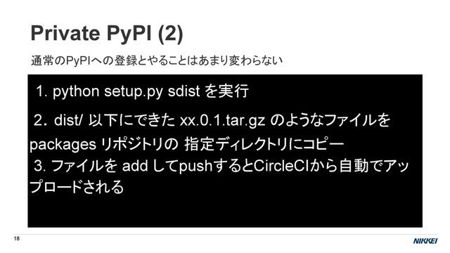 Private PyPI (2)
18
1. python setup.py sdist を実行
2. dist/ 以下にできた xx.0.1.tar.gz のようなファイルを
packages リポジトリの 指定ディレクトリにコピー
3. ファイルを add してpushするとCircleCIから自動でアッ
プロードされる
通常のPyPIへの登録とやることはあまり変わらない
