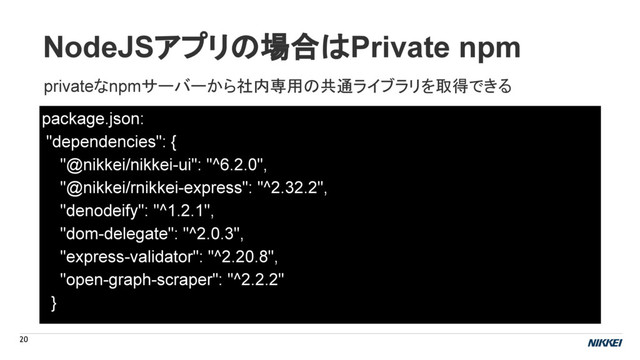 NodeJSアプリの場合はPrivate npm
20
package.json:
"dependencies": {
"@nikkei/nikkei-ui": "^6.2.0",
"@nikkei/rnikkei-express": "^2.32.2",
"denodeify": "^1.2.1",
"dom-delegate": "^2.0.3",
"express-validator": "^2.20.8",
"open-graph-scraper": "^2.2.2"
}
privateなnpmサーバーから社内専用の共通ライブラリを取得できる
