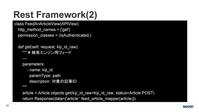 Rest Framework(2)
23
class FeedAnArticleView(APIView):
http_method_names = ['get']
permission_classes = (IsAuthenticated,)
def get(self, request, kiji_id_raw):
""" # 検索エンジン用フィード
---
parameters:
- name: kiji_id
paramType: path
description: 対象の記事ID
"""
article = Article.objects.get(kiji_id_raw=kiji_id_raw, status=Article.POST)
return Response(data={'article': feed_article_mapper(article)})
