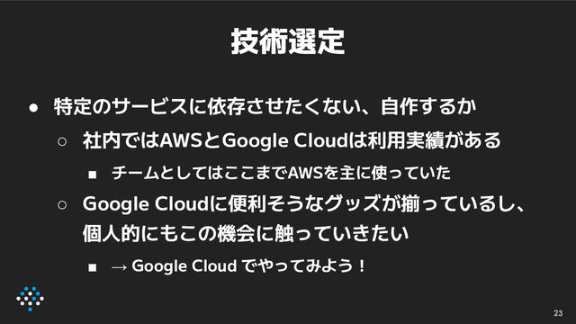 技術選定
● 特定のサービスに依存させたくない、自作するか
○ 社内ではAWSとGoogle Cloudは利用実績がある
■ チームとしてはここまでAWSを主に使っていた
○ Google Cloudに便利そうなグッズが揃っているし、
個人的にもこの機会に触っていきたい
■ → Google Cloud でやってみよう！
23
