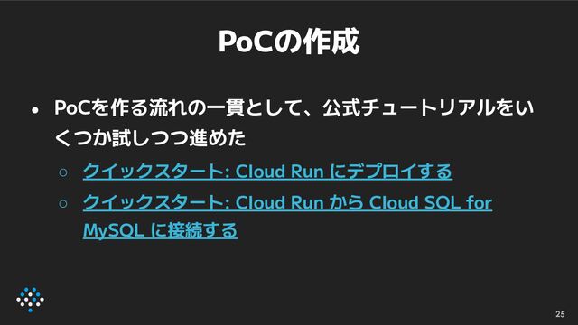 PoCの作成
● PoCを作る流れの一貫として、公式チュートリアルをい
くつか試しつつ進めた
○ クイックスタート: Cloud Run にデプロイする
○ クイックスタート: Cloud Run から Cloud SQL for
MySQL に接続する
25

