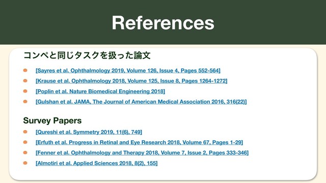 References
ίϯϖͱಉ͡λεΫΛѻͬͨ࿦จ
[Sayres et al. Ophthalmology 2019, Volume 126, Issue 4, Pages 552-564]
[Krause et al. Ophthalmology 2018, Volume 125, Issue 8, Pages 1264-1272]
[Poplin et al. Nature Biomedical Engineering 2018]
[Gulshan et al. JAMA, The Journal of American Medical Association 2016, 316(22)]
Survey Papers
[Qureshi et al. Symmetry 2019, 11(6), 749]
[Erfuth et al. Progress in Retinal and Eye Research 2018, Volume 67, Pages 1-29]
[Fenner et al. Ophthalmology and Therapy 2018, Volume 7, Issue 2, Pages 333-346]
[Almotiri et al. Applied Sciences 2018, 8(2), 155]
