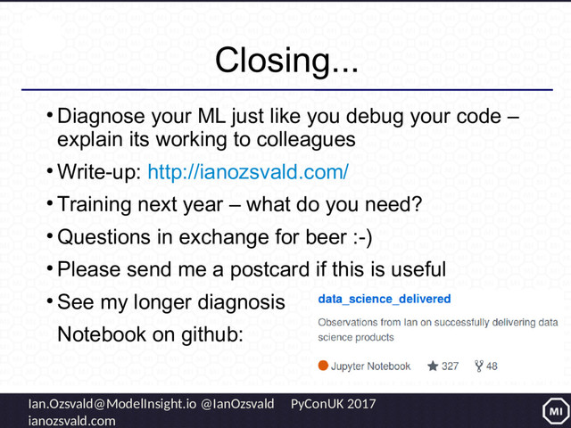 Ian.Ozsvald@ModelInsight.io @IanOzsvald PyConUK 2017
ianozsvald.com
Closing...
●
Diagnose your ML just like you debug your code –
explain its working to colleagues
●
Write-up: http://ianozsvald.com/
●
Training next year – what do you need?
●
Questions in exchange for beer :-)
●
Please send me a postcard if this is useful
●
See my longer diagnosis
Notebook on github:
