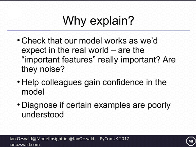 Ian.Ozsvald@ModelInsight.io @IanOzsvald PyConUK 2017
ianozsvald.com
Why explain?
●
Check that our model works as we’d
expect in the real world – are the
“important features” really important? Are
they noise?
●
Help colleagues gain confidence in the
model
●
Diagnose if certain examples are poorly
understood
