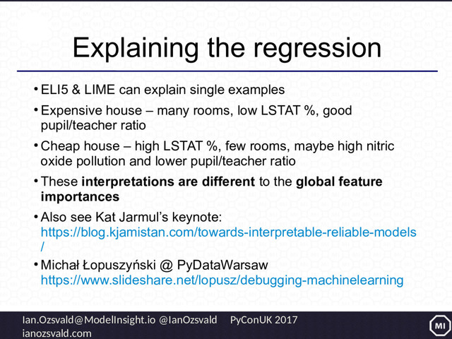 Ian.Ozsvald@ModelInsight.io @IanOzsvald PyConUK 2017
ianozsvald.com
Explaining the regression
●
ELI5 & LIME can explain single examples
●
Expensive house – many rooms, low LSTAT %, good
pupil/teacher ratio
●
Cheap house – high LSTAT %, few rooms, maybe high nitric
oxide pollution and lower pupil/teacher ratio
●
These interpretations are different to the global feature
importances
●
Also see Kat Jarmul’s keynote:
https://blog.kjamistan.com/towards-interpretable-reliable-models
/
●
Michał Łopuszyński @ PyDataWarsaw
https://www.slideshare.net/lopusz/debugging-machinelearning
