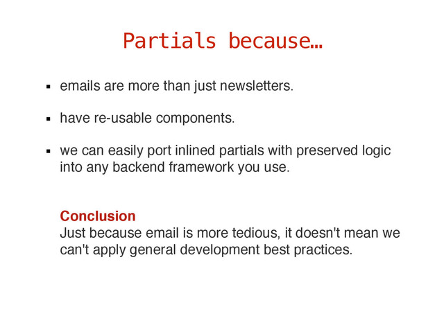 emails are more than just newsletters.
have re-usable components.
we can easily port inlined partials with preserved logic
into any backend framework you use.
 
Conclusion  
Just because email is more tedious, it doesn't mean we
can't apply general development best practices.
Partials because…
